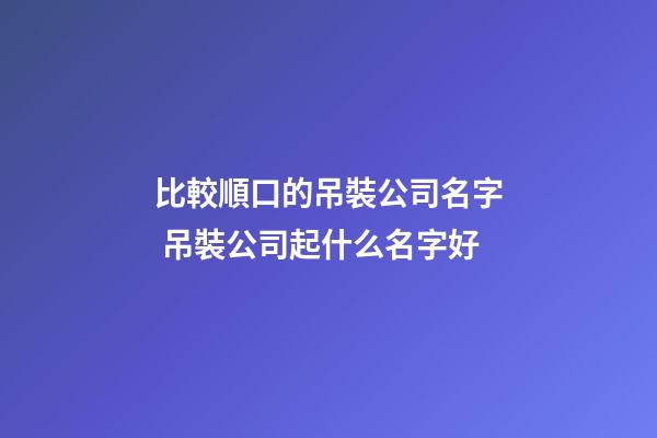 比較順口的吊裝公司名字 吊裝公司起什么名字好-第1張-公司起名-玄機派
